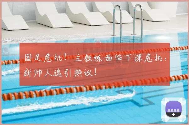国足危机！主教练面临下课危机，新帅人选引热议！