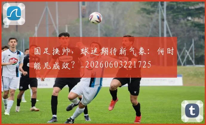 国足换帅，球迷期待新气象：何时能见成效？_20260603221725