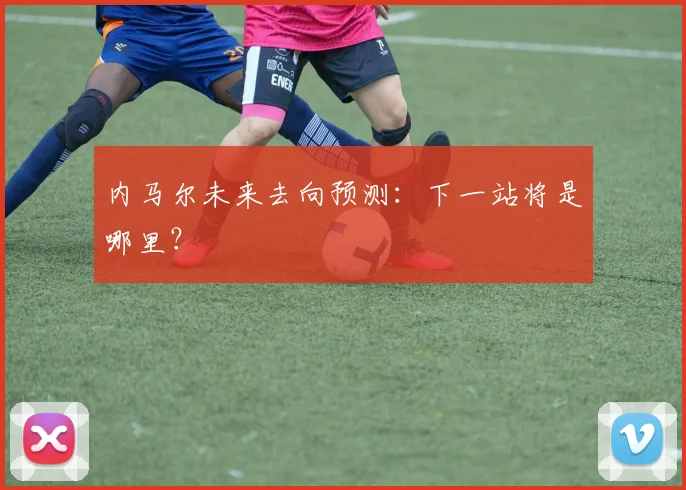 内马尔未来去向预测:下一站将是哪里?