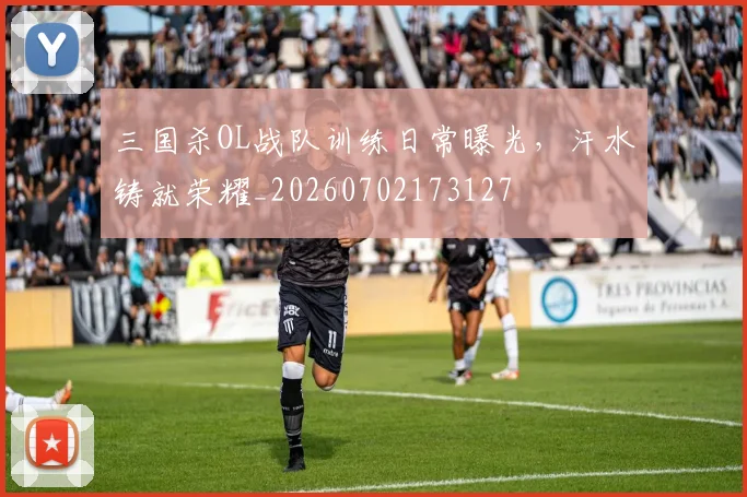 三国杀OL战队训练日常曝光,汗水铸就荣耀_20260702173127