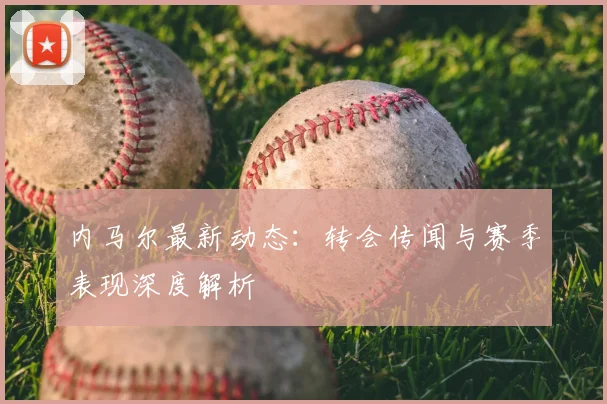 内马尔最新动态：转会传闻与赛季表现深度解析