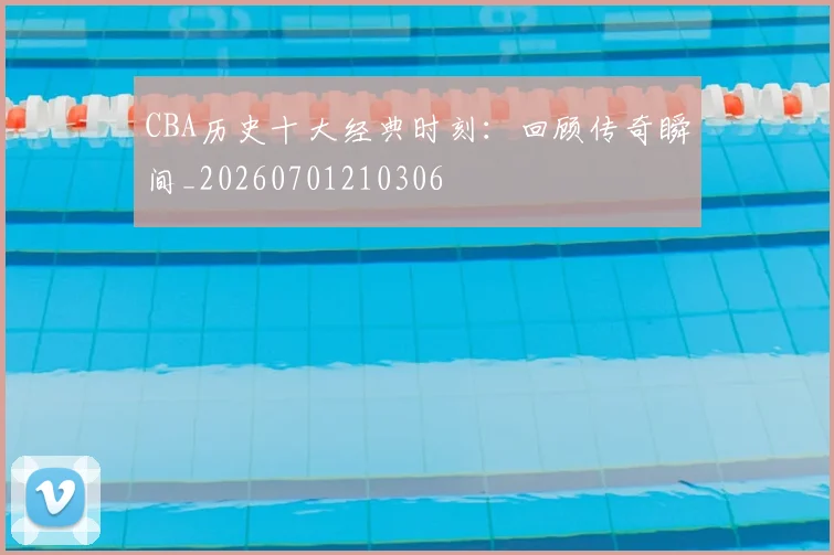 CBA历史十大经典时刻：回顾传奇瞬间_20260701210306
