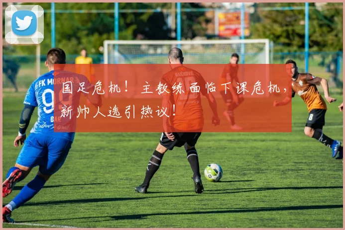 国足危机!主教练面临下课危机,新帅人选引热议!