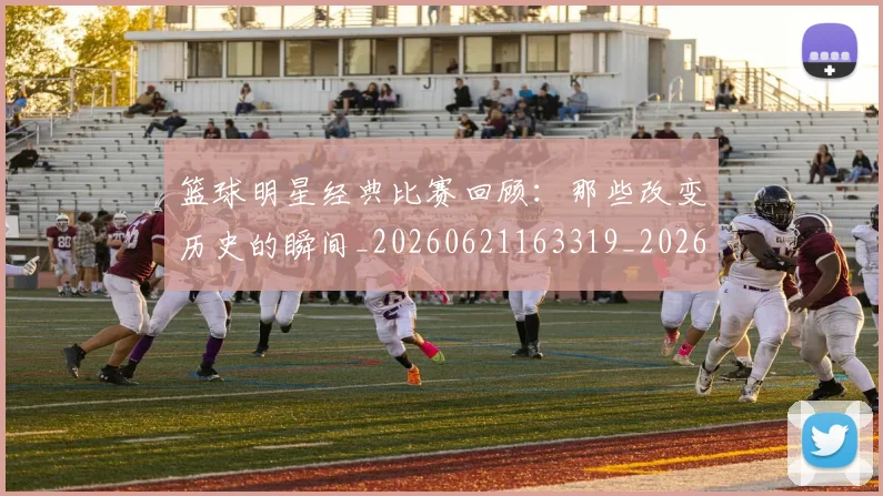 篮球明星经典比赛回顾：那些改变历史的瞬间_20260621163319_20260708200816