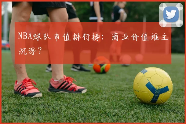 NBA球队市值排行榜:商业价值谁主沉浮?