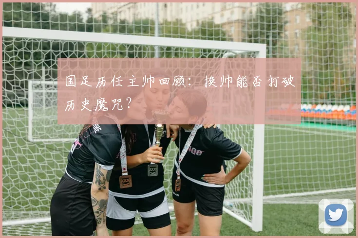 国足历任主帅回顾:换帅能否打破历史魔咒?