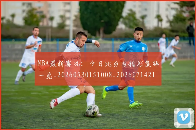 NBA最新赛况：今日比分与精彩集锦一览_20260530151008_20260714213700