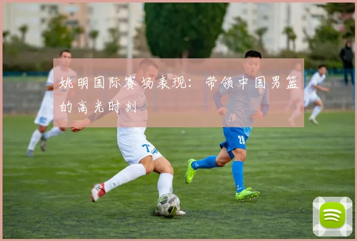 姚明国际赛场表现:带领中国男篮的高光时刻