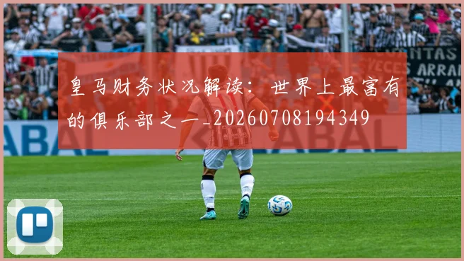 皇马财务状况解读：世界上最富有的俱乐部之一_20260708194349