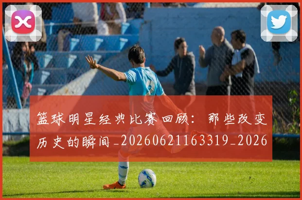 篮球明星经典比赛回顾：那些改变历史的瞬间_20260621163319_20260803141803