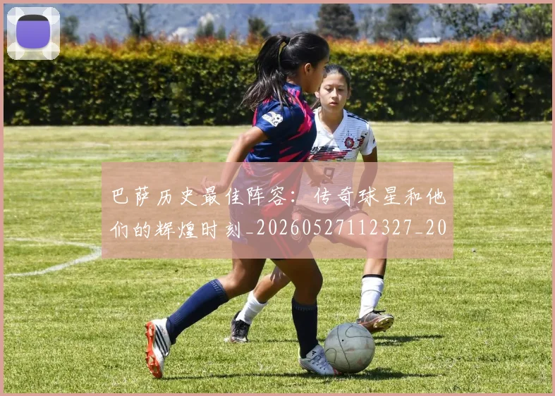 巴萨历史最佳阵容：传奇球星和他们的辉煌时刻_20260527112327_20260703234353