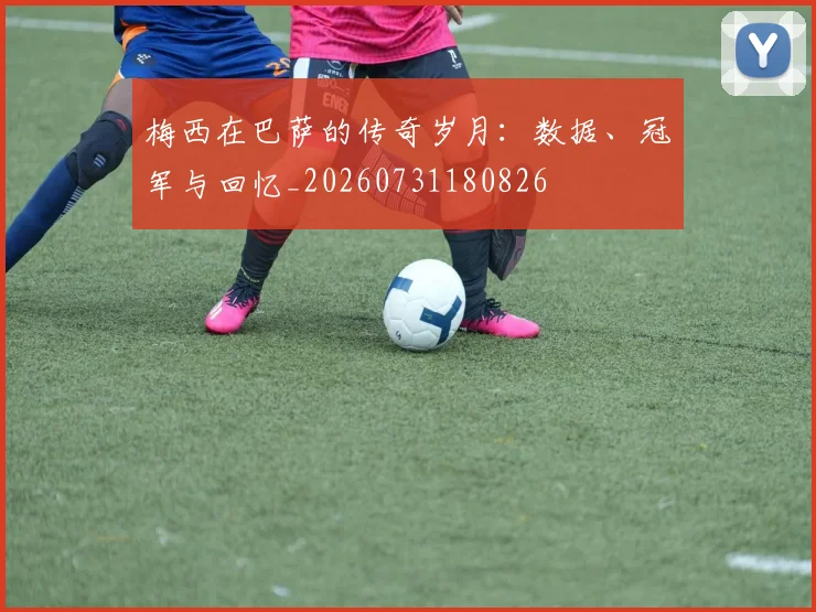 梅西在巴萨的传奇岁月：数据、冠军与回忆_20260731180826
