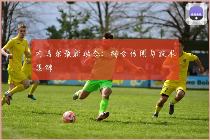内马尔最新动态:转会传闻与技术集锦