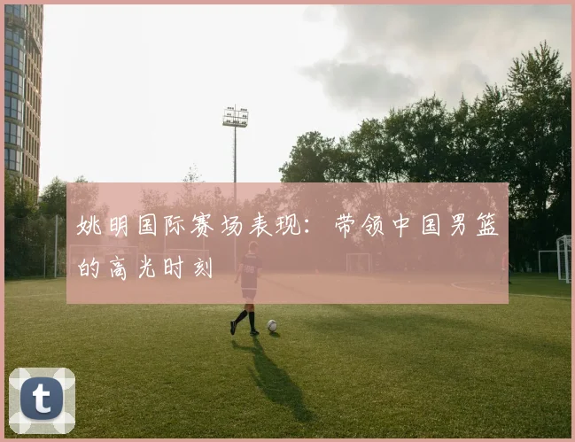 姚明国际赛场表现:带领中国男篮的高光时刻