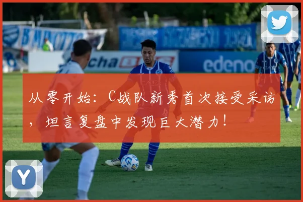 从零开始:C战队新秀首次接受采访,坦言复盘中发现巨大潜力!