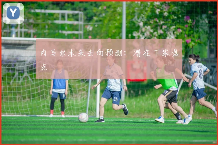 内马尔未来去向预测:潜在下家盘点
