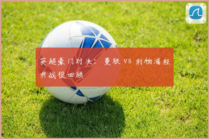 英超豪门对决：曼联 vs 利物浦经典战役回顾