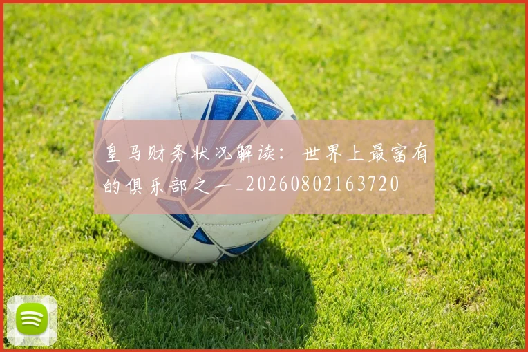 皇马财务状况解读:世界上最富有的俱乐部之一_20260802163720