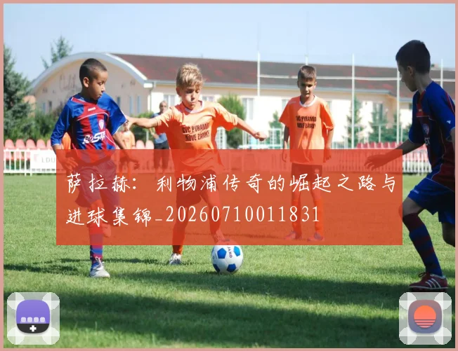 萨拉赫:利物浦传奇的崛起之路与进球集锦_20260710011831
