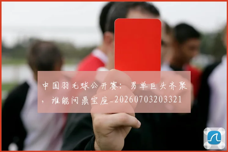 中国羽毛球公开赛:男单巨头齐聚,谁能问鼎宝座_20260703203321
