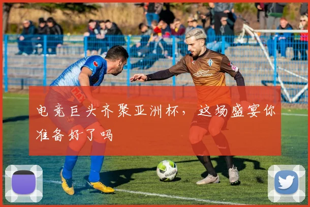 电竞巨头齐聚亚洲杯，这场盛宴你准备好了吗