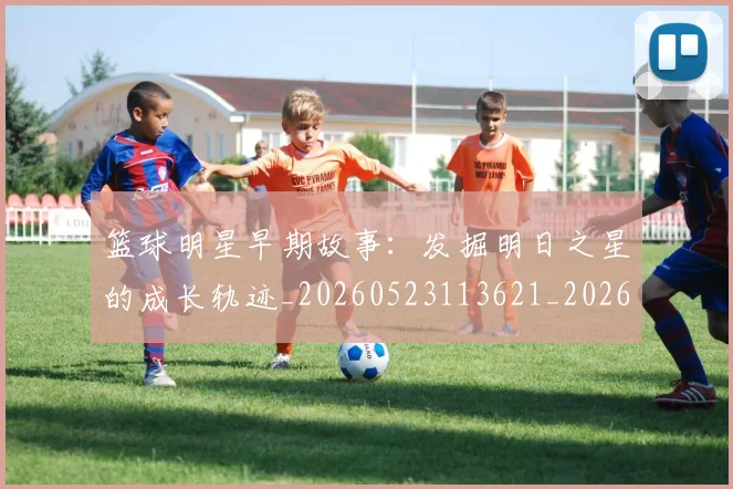 篮球明星早期故事：发掘明日之星的成长轨迹_20260523113621_20260708200412