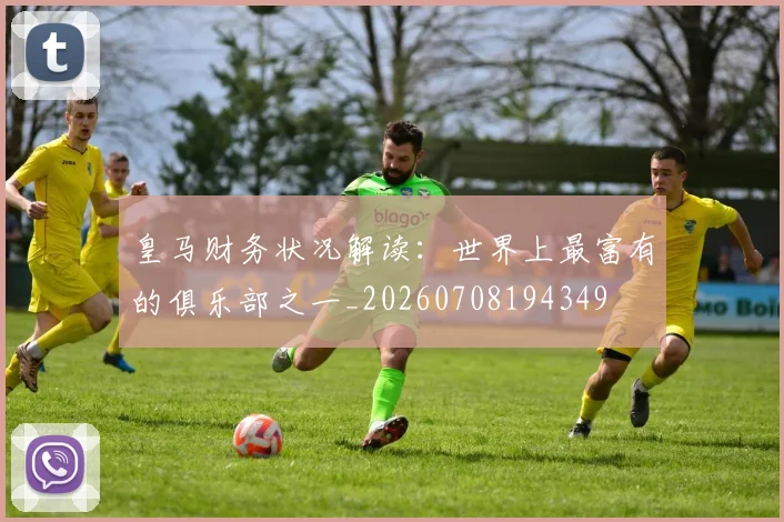皇马财务状况解读：世界上最富有的俱乐部之一_20260708194349