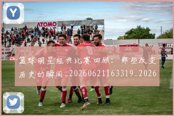 篮球明星经典比赛回顾：那些改变历史的瞬间_20260621163319_20260708200816