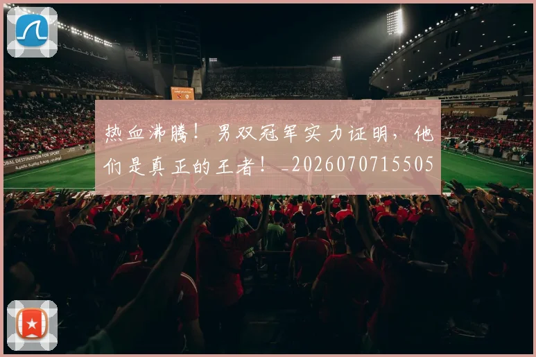 热血沸腾！男双冠军实力证明，他们是真正的王者！_20260707155053